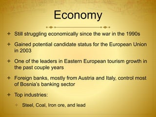 Economy
 Still struggling economically since the war in the 1990s
 Gained potential candidate status for the European Union
in 2003
 One of the leaders in Eastern European tourism growth in
the past couple years
 Foreign banks, mostly from Austria and Italy, control most
of Bosnia’s banking sector
 Top industries:
 Steel, Coal, Iron ore, and lead
 