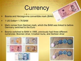 Currency
 Bosnia and Herzegovina convertible mark (BAM)
 1 US Dollar= 1.76 BAM
 Mark comes from German mark, which the BAM was linked to before
Germany switched to the Euro
 Bosnia switched to BAM in 1995, previously had three different
currencies: Bosnian dinar, Croatian kuna, and Serbian dinar
 