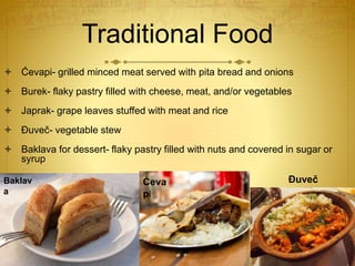 Traditional Food
 Ćevapi- grilled minced meat served with pita bread and onions
 Burek- flaky pastry filled with cheese, meat, and/or vegetables
 Japrak- grape leaves stuffed with meat and rice
 Đuveč- vegetable stew
 Baklava for dessert- flaky pastry filled with nuts and covered in sugar or
syrup
Baklav
a
Ćeva
pi
Đuveč
 