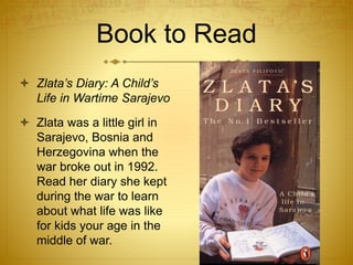 Book to Read
 Zlata’s Diary: A Child’s
Life in Wartime Sarajevo
 Zlata was a little girl in
Sarajevo, Bosnia and
Herzegovina when the
war broke out in 1992.
Read her diary she kept
during the war to learn
about what life was like
for kids your age in the
middle of war.
 