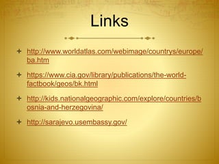Links
 http://www.worldatlas.com/webimage/countrys/europe/
ba.htm
 https://www.cia.gov/library/publications/the-world-
factbook/geos/bk.html
 http://kids.nationalgeographic.com/explore/countries/b
osnia-and-herzegovina/
 http://sarajevo.usembassy.gov/
 
