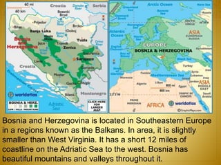 Bosnia and Herzegovina is located in Southeastern Europe
in a regions known as the Balkans. In area, it is slightly
smaller than West Virginia. It has a short 12 miles of
coastline on the Adriatic Sea to the west. Bosnia has
beautiful mountains and valleys throughout it.
 