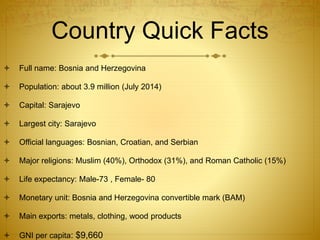 Country Quick Facts
 Full name: Bosnia and Herzegovina
 Population: about 3.9 million (July 2014)
 Capital: Sarajevo
 Largest city: Sarajevo
 Official languages: Bosnian, Croatian, and Serbian
 Major religions: Muslim (40%), Orthodox (31%), and Roman Catholic (15%)
 Life expectancy: Male-73 , Female- 80
 Monetary unit: Bosnia and Herzegovina convertible mark (BAM)
 Main exports: metals, clothing, wood products
 GNI per capita: $9,660
 