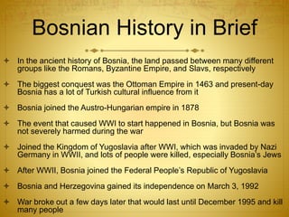Bosnian History in Brief
 In the ancient history of Bosnia, the land passed between many different
groups like the Romans, Byzantine Empire, and Slavs, respectively
 The biggest conquest was the Ottoman Empire in 1463 and present-day
Bosnia has a lot of Turkish cultural influence from it
 Bosnia joined the Austro-Hungarian empire in 1878
 The event that caused WWI to start happened in Bosnia, but Bosnia was
not severely harmed during the war
 Joined the Kingdom of Yugoslavia after WWI, which was invaded by Nazi
Germany in WWII, and lots of people were killed, especially Bosnia’s Jews
 After WWII, Bosnia joined the Federal People’s Republic of Yugoslavia
 Bosnia and Herzegovina gained its independence on March 3, 1992
 War broke out a few days later that would last until December 1995 and kill
many people
 