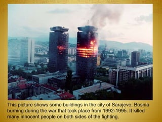 This picture shows some buildings in the city of Sarajevo, Bosnia
burning during the war that took place from 1992-1995. It killed
many innocent people on both sides of the fighting.
 