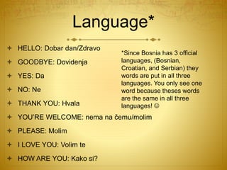 Language*
 HELLO: Dobar dan/Zdravo
 GOODBYE: Dovidenja
 YES: Da
 NO: Ne
 THANK YOU: Hvala
 YOU’RE WELCOME: nema na čemu/molim
 PLEASE: Molim
 I LOVE YOU: Volim te
 HOW ARE YOU: Kako si?
*Since Bosnia has 3 official
languages, (Bosnian,
Croatian, and Serbian) they
words are put in all three
languages. You only see one
word because theses words
are the same in all three
languages! 
 