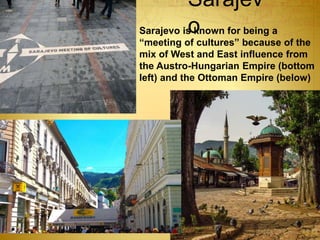 Sarajev
oSarajevo is known for being a
“meeting of cultures” because of the
mix of West and East influence from
the Austro-Hungarian Empire (bottom
left) and the Ottoman Empire (below)
 