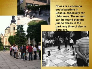 Chess is a common
social pastime in
Bosnia, especially for
older men. These men
can be found playing
jumbo chess in the
park any time of day in
Sarajevo.
 