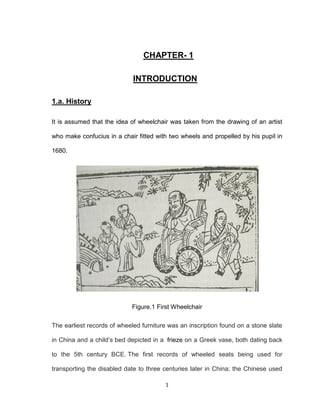 1
CHAPTER- 1
INTRODUCTION
1.a. History
It is assumed that the idea of wheelchair was taken from the drawing of an artist
who make confucius in a chair fitted with two wheels and propelled by his pupil in
1680.
Figure.1 First Wheelchair
The earliest records of wheeled furniture was an inscription found on a stone slate
in China and a child’s bed depicted in a frieze on a Greek vase, both dating back
to the 5th century BCE. The first records of wheeled seats being used for
transporting the disabled date to three centuries later in China; the Chinese used
 