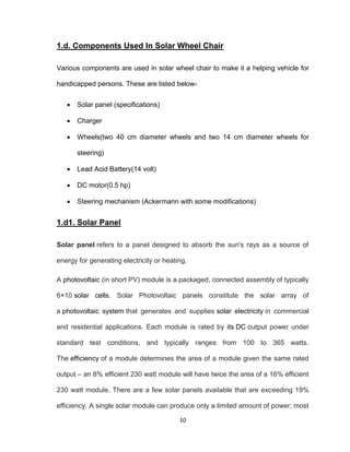 10
1.d. Components Used In Solar Wheel Chair
Various components are used in solar wheel chair to make it a helping vehicle for
handicapped persons. These are listed below-
 Solar panel (specifications)
 Charger
 Wheels(two 40 cm diameter wheels and two 14 cm diameter wheels for
steering)
 Lead Acid Battery(14 volt)
 DC motor(0.5 hp)
 Steering mechanism (Ackermann with some modifications)
1.d1. Solar Panel
Solar panel refers to a panel designed to absorb the sun's rays as a source of
energy for generating electricity or heating.
A photovoltaic (in short PV) module is a packaged, connected assembly of typically
6×10 solar cells. Solar Photovoltaic panels constitute the solar array of
a photovoltaic system that generates and supplies solar electricity in commercial
and residential applications. Each module is rated by its DC output power under
standard test conditions, and typically ranges from 100 to 365 watts.
The efficiency of a module determines the area of a module given the same rated
output – an 8% efficient 230 watt module will have twice the area of a 16% efficient
230 watt module. There are a few solar panels available that are exceeding 19%
efficiency. A single solar module can produce only a limited amount of power; most
 