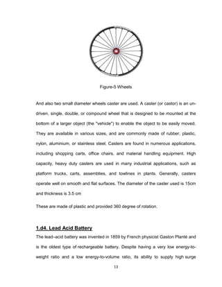 13
Figure-5 Wheels
And also two small diameter wheels caster are used. A caster (or castor) is an un-
driven, single, double, or compound wheel that is designed to be mounted at the
bottom of a larger object (the "vehicle") to enable the object to be easily moved.
They are available in various sizes, and are commonly made of rubber, plastic,
nylon, aluminium, or stainless steel. Casters are found in numerous applications,
including shopping carts, office chairs, and material handling equipment. High
capacity, heavy duty casters are used in many industrial applications, such as
platform trucks, carts, assemblies, and towlines in plants. Generally, casters
operate well on smooth and flat surfaces. The diameter of the caster used is 15cm
and thickness is 3.5 cm
These are made of plastic and provided 360 degree of rotation.
1.d4. Lead Acid Battery
The lead–acid battery was invented in 1859 by French physicist Gaston Planté and
is the oldest type of rechargeable battery. Despite having a very low energy-to-
weight ratio and a low energy-to-volume ratio, its ability to supply high surge
 