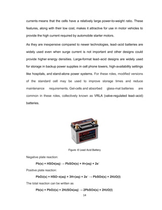 14
currents means that the cells have a relatively large power-to-weight ratio. These
features, along with their low cost, makes it attractive for use in motor vehicles to
provide the high current required by automobile starter motors.
As they are inexpensive compared to newer technologies, lead–acid batteries are
widely used even when surge current is not important and other designs could
provide higher energy densities. Large-format lead–acid designs are widely used
for storage in backup power supplies in cell phone towers, high-availability settings
like hospitals, and stand-alone power systems. For these roles, modified versions
of the standard cell may be used to improve storage times and reduce
maintenance requirements. Gel-cells and absorbed glass-mat batteries are
common in these roles, collectively known as VRLA (valve-regulated lead–acid)
batteries.
Figure -6 Lead Acid Battery
Negative plate reaction:
Pb(s) + HSO4(aq) → PbSO4(s) + H+(aq) + 2e−
Positive plate reaction:
PbO2(s) + HSO−4(aq) + 3H+(aq) + 2e−
→ PbSO4(s) + 2H2O(l)
The total reaction can be written as
Pb(s) + PbO2(s) + 2H2SO4(aq) → 2PbSO4(s) + 2H2O(l)
 