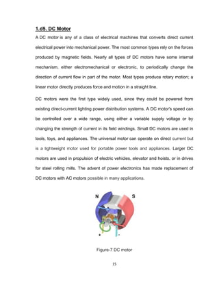 15
1.d5. DC Motor
A DC motor is any of a class of electrical machines that converts direct current
electrical power into mechanical power. The most common types rely on the forces
produced by magnetic fields. Nearly all types of DC motors have some internal
mechanism, either electromechanical or electronic, to periodically change the
direction of current flow in part of the motor. Most types produce rotary motion; a
linear motor directly produces force and motion in a straight line.
DC motors were the first type widely used, since they could be powered from
existing direct-current lighting power distribution systems. A DC motor's speed can
be controlled over a wide range, using either a variable supply voltage or by
changing the strength of current in its field windings. Small DC motors are used in
tools, toys, and appliances. The universal motor can operate on direct current but
is a lightweight motor used for portable power tools and appliances. Larger DC
motors are used in propulsion of electric vehicles, elevator and hoists, or in drives
for steel rolling mills. The advent of power electronics has made replacement of
DC motors with AC motors possible in many applications.
Figure-7 DC motor
 