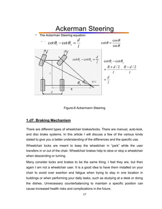 17
Figure-8 Ackermann Steering
1.d7. Braking Mechanism
There are different types of wheelchair brakes/locks. There are manual, auto-lock,
and disc brake systems. In this article I will discuss a few of the various kinds
stated to give you a better understanding of the differences and the specific use.
Wheelchair locks are meant to keep the wheelchair in “park” while the user
transfers in or out of the chair. Wheelchair brakes help to slow or stop a wheelchair
when descending or turning.
Many consider locks and brakes to be the same thing. I feel they are, but then
again I am not a wheelchair user. It is a good idea to have them installed on your
chair to avoid over exertion and fatigue when trying to stay in one location in
buildings or when performing your daily tasks, such as studying at a desk or doing
the dishes. Unnecessary counterbalancing to maintain a specific position can
cause increased health risks and complications in the future.
 