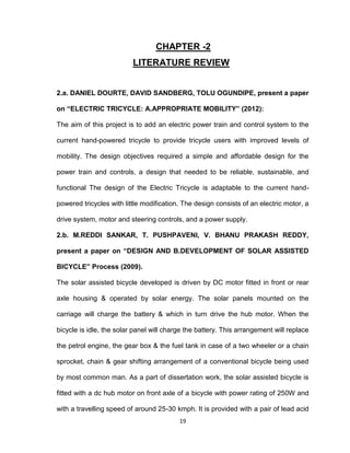 19
CHAPTER -2
LITERATURE REVIEW
2.a. DANIEL DOURTE, DAVID SANDBERG, TOLU OGUNDIPE, present a paper
on “ELECTRIC TRICYCLE: A.APPROPRIATE MOBILITY” (2012):
The aim of this project is to add an electric power train and control system to the
current hand-powered tricycle to provide tricycle users with improved levels of
mobility. The design objectives required a simple and affordable design for the
power train and controls, a design that needed to be reliable, sustainable, and
functional The design of the Electric Tricycle is adaptable to the current hand-
powered tricycles with little modification. The design consists of an electric motor, a
drive system, motor and steering controls, and a power supply.
2.b. M.REDDI SANKAR, T. PUSHPAVENI, V. BHANU PRAKASH REDDY,
present a paper on “DESIGN AND B.DEVELOPMENT OF SOLAR ASSISTED
BICYCLE” Process (2009).
The solar assisted bicycle developed is driven by DC motor fitted in front or rear
axle housing & operated by solar energy. The solar panels mounted on the
carriage will charge the battery & which in turn drive the hub motor. When the
bicycle is idle, the solar panel will charge the battery. This arrangement will replace
the petrol engine, the gear box & the fuel tank in case of a two wheeler or a chain
sprocket, chain & gear shifting arrangement of a conventional bicycle being used
by most common man. As a part of dissertation work, the solar assisted bicycle is
fitted with a dc hub motor on front axle of a bicycle with power rating of 250W and
with a travelling speed of around 25-30 kmph. It is provided with a pair of lead acid
 
