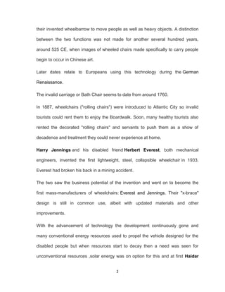 2
their invented wheelbarrow to move people as well as heavy objects. A distinction
between the two functions was not made for another several hundred years,
around 525 CE, when images of wheeled chairs made specifically to carry people
begin to occur in Chinese art.
Later dates relate to Europeans using this technology during the German
Renaissance.
The invalid carriage or Bath Chair seems to date from around 1760.
In 1887, wheelchairs ("rolling chairs") were introduced to Atlantic City so invalid
tourists could rent them to enjoy the Boardwalk. Soon, many healthy tourists also
rented the decorated "rolling chairs" and servants to push them as a show of
decadence and treatment they could never experience at home.
Harry Jennings and his disabled friend Herbert Everest, both mechanical
engineers, invented the first lightweight, steel, collapsible wheelchair in 1933.
Everest had broken his back in a mining accident.
The two saw the business potential of the invention and went on to become the
first mass-manufacturers of wheelchairs: Everest and Jennings. Their "x-brace"
design is still in common use, albeit with updated materials and other
improvements.
With the advancement of technology the development continuously gone and
many conventional energy resources used to propel the vehicle designed for the
disabled people but when resources start to decay then a need was seen for
unconventional resources ,solar energy was on option for this and at first Haidar
 