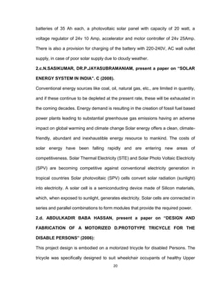 20
batteries of 35 Ah each, a photovoltaic solar panel with capacity of 20 watt, a
voltage regulator of 24v 10 Amp, accelerator and motor controller of 24v 25Amp.
There is also a provision for charging of the battery with 220-240V, AC wall outlet
supply, in case of poor solar supply due to cloudy weather.
2.c.N.SASIKUMAR, DR.P.JAYASUBRAMANIAM, present a paper on “SOLAR
ENERGY SYSTEM IN INDIA”. C (2008).
Conventional energy sources like coal, oil, natural gas, etc., are limited in quantity,
and if these continue to be depleted at the present rate, these will be exhausted in
the coming decades. Energy demand is resulting in the creation of fossil fuel based
power plants leading to substantial greenhouse gas emissions having an adverse
impact on global warming and climate change Solar energy offers a clean, climate-
friendly, abundant and inexhaustible energy resource to mankind. The costs of
solar energy have been falling rapidly and are entering new areas of
competitiveness. Solar Thermal Electricity (STE) and Solar Photo Voltaic Electricity
(SPV) are becoming competitive against conventional electricity generation in
tropical countries Solar photovoltaic (SPV) cells convert solar radiation (sunlight)
into electricity. A solar cell is a semiconducting device made of Silicon materials,
which, when exposed to sunlight, generates electricity. Solar cells are connected in
series and parallel combinations to form modules that provide the required power.
2.d. ABDULKADIR BABA HASSAN, present a paper on “DESIGN AND
FABRICATION OF A MOTORIZED D.PROTOTYPE TRICYCLE FOR THE
DISABLE PERSONS” (2006):
This project design is embodied on a motorized tricycle for disabled Persons. The
tricycle was specifically designed to suit wheelchair occupants of healthy Upper
 