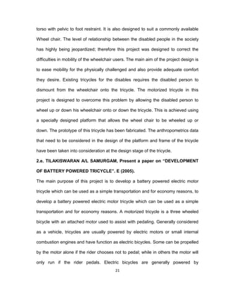 21
torso with pelvic to foot restraint. It is also designed to suit a commonly available
Wheel chair. The level of relationship between the disabled people in the society
has highly being jeopardized; therefore this project was designed to correct the
difficulties in mobility of the wheelchair users. The main aim of the project design is
to ease mobility for the physically challenged and also provide adequate comfort
they desire. Existing tricycles for the disables requires the disabled person to
dismount from the wheelchair onto the tricycle. The motorized tricycle in this
project is designed to overcome this problem by allowing the disabled person to
wheel up or down his wheelchair onto or down the tricycle. This is achieved using
a specially designed platform that allows the wheel chair to be wheeled up or
down. The prototype of this tricycle has been fabricated. The anthropometrics data
that need to be considered in the design of the platform and frame of the tricycle
have been taken into consideration at the design stage of the tricycle.
2.e. TILAKISWARAN A/L SAMURGAM, Present a paper on “DEVELOPMENT
OF BATTERY POWERED TRICYCLE”. E (2005).
The main purpose of this project is to develop a battery powered electric motor
tricycle which can be used as a simple transportation and for economy reasons, to
develop a battery powered electric motor tricycle which can be used as a simple
transportation and for economy reasons. A motorized tricycle is a three wheeled
bicycle with an attached motor used to assist with pedaling. Generally considered
as a vehicle, tricycles are usually powered by electric motors or small internal
combustion engines and have function as electric bicycles. Some can be propelled
by the motor alone if the rider chooses not to pedal; while in others the motor will
only run if the rider pedals. Electric bicycles are generally powered by
 