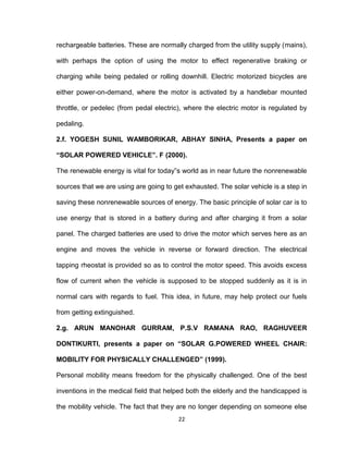 22
rechargeable batteries. These are normally charged from the utility supply (mains),
with perhaps the option of using the motor to effect regenerative braking or
charging while being pedaled or rolling downhill. Electric motorized bicycles are
either power-on-demand, where the motor is activated by a handlebar mounted
throttle, or pedelec (from pedal electric), where the electric motor is regulated by
pedaling.
2.f. YOGESH SUNIL WAMBORIKAR, ABHAY SINHA, Presents a paper on
“SOLAR POWERED VEHICLE”. F (2000).
The renewable energy is vital for today‟s world as in near future the nonrenewable
sources that we are using are going to get exhausted. The solar vehicle is a step in
saving these nonrenewable sources of energy. The basic principle of solar car is to
use energy that is stored in a battery during and after charging it from a solar
panel. The charged batteries are used to drive the motor which serves here as an
engine and moves the vehicle in reverse or forward direction. The electrical
tapping rheostat is provided so as to control the motor speed. This avoids excess
flow of current when the vehicle is supposed to be stopped suddenly as it is in
normal cars with regards to fuel. This idea, in future, may help protect our fuels
from getting extinguished.
2.g. ARUN MANOHAR GURRAM, P.S.V RAMANA RAO, RAGHUVEER
DONTIKURTI, presents a paper on “SOLAR G.POWERED WHEEL CHAIR:
MOBILITY FOR PHYSICALLY CHALLENGED” (1999).
Personal mobility means freedom for the physically challenged. One of the best
inventions in the medical field that helped both the elderly and the handicapped is
the mobility vehicle. The fact that they are no longer depending on someone else
 