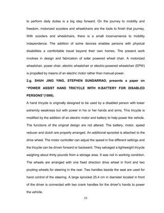 23
to perform daily duties is a big step forward. On the journey to mobility and
freedom, motorized scooters and wheelchairs are the tools to finish that journey.
With scooters and wheelchairs, there is a small inconvenience to mobility
independence. The addition of some devices enables persons with physical
disabilities a comfortable travel beyond their own homes. The present work
involves in design and fabrication of solar powered wheel chair. A motorized
wheelchair, power chair, electric wheelchair or electric-powered wheelchair (EPW)
is propelled by means of an electric motor rather than manual power.
2.g. SHUH JING YING, STEPHEN SUNDARRAO, presents a paper on
“POWER ASSIST HAND TRICYCLE WITH H.BATTERY FOR DISABLED
PERSONS”(1998).
A hand tricycle is originally designed to be used by a disabled person with lower
extremity weakness but with power in his or her hands and arms. This tricycle is
modified by the addition of an electric motor and battery to help power the vehicle.
The functions of the original design are not altered. The battery, motor, speed
reducer and clutch are properly arranged. An additional sprocket is attached to the
drive wheel. The motor controller can adjust the speed in five different settings and
the tricycle can be driven forward or backward. They salvaged a lightweight tricycle
weighing about thirty pounds from a storage area. It was not in working condition.
The wheels are arranged with one fixed direction drive wheel in front and two
pivoting wheels for steering in the rear. Two handles beside the seat are used for
hand control of the steering. A large sprocket 25.4 cm in diameter located in front
of the driver is connected with two crank handles for the driver‟s hands to power
the vehicle.
 