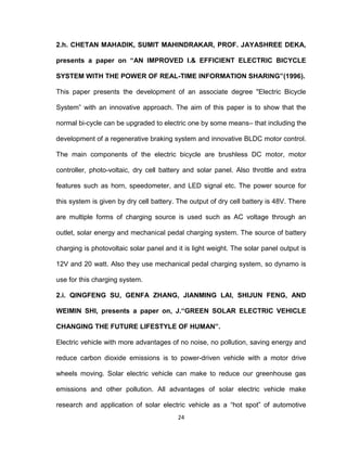 24
2.h. CHETAN MAHADIK, SUMIT MAHINDRAKAR, PROF. JAYASHREE DEKA,
presents a paper on “AN IMPROVED I.& EFFICIENT ELECTRIC BICYCLE
SYSTEM WITH THE POWER OF REAL-TIME INFORMATION SHARING”(1996).
This paper presents the development of an associate degree "Electric Bicycle
System‟ with an innovative approach. The aim of this paper is to show that the
normal bi-cycle can be upgraded to electric one by some means– that including the
development of a regenerative braking system and innovative BLDC motor control.
The main components of the electric bicycle are brushless DC motor, motor
controller, photo-voltaic, dry cell battery and solar panel. Also throttle and extra
features such as horn, speedometer, and LED signal etc. The power source for
this system is given by dry cell battery. The output of dry cell battery is 48V. There
are multiple forms of charging source is used such as AC voltage through an
outlet, solar energy and mechanical pedal charging system. The source of battery
charging is photovoltaic solar panel and it is light weight. The solar panel output is
12V and 20 watt. Also they use mechanical pedal charging system, so dynamo is
use for this charging system.
2.i. QINGFENG SU, GENFA ZHANG, JIANMING LAI, SHIJUN FENG, AND
WEIMIN SHI, presents a paper on, J.“GREEN SOLAR ELECTRIC VEHICLE
CHANGING THE FUTURE LIFESTYLE OF HUMAN”.
Electric vehicle with more advantages of no noise, no pollution, saving energy and
reduce carbon dioxide emissions is to power-driven vehicle with a motor drive
wheels moving. Solar electric vehicle can make to reduce our greenhouse gas
emissions and other pollution. All advantages of solar electric vehicle make
research and application of solar electric vehicle as a “hot spot” of automotive
 