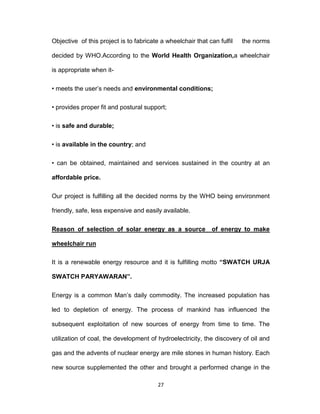 27
Objective of this project is to fabricate a wheelchair that can fulfil the norms
decided by WHO.According to the World Health Organization,a wheelchair
is appropriate when it-
• meets the user’s needs and environmental conditions;
• provides proper fit and postural support;
• is safe and durable;
• is available in the country; and
• can be obtained, maintained and services sustained in the country at an
affordable price.
Our project is fulfilling all the decided norms by the WHO being environment
friendly, safe, less expensive and easily available.
Reason of selection of solar energy as a source of energy to make
wheelchair run
It is a renewable energy resource and it is fulfilling motto “SWATCH URJA
SWATCH PARYAWARAN”.
Energy is a common Man’s daily commodity. The increased population has
led to depletion of energy. The process of mankind has influenced the
subsequent exploitation of new sources of energy from time to time. The
utilization of coal, the development of hydroelectricity, the discovery of oil and
gas and the advents of nuclear energy are mile stones in human history. Each
new source supplemented the other and brought a performed change in the
 