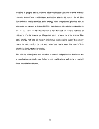 28
life style of people. The size of the balance of fossil fuels will be over within a
hundred years if not compensated with other sources of energy. Of all non-
conventional energy sources, solar energy holds the greatest promise as it is
abundant, renewable and pollution free. Its collection, storage on conversion is
also easy. Hence worldwide attention is now focused on various methods of
utilization of solar energy. All life on the earth depends on solar energy. The
solar energy that falls on India in one minute is enough to supply the energy
needs of our country for one day. Man has made very little use of this
enormous amount of solar energy.
And we are thinking that our objective is almost completed and there can be
some drawbacks which need further some modifications and study to make it
more efficient and worthy.
 