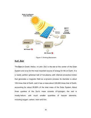 30
Figure-11 Working Mechanism
4.a1. Sun
The Sun (in Greek: Helios, in Latin: Sol) is the star at the center of the Solar
System and is by far the most important source of energy for life on Earth. It is
a nearly perfect spherical ball of hot plasma, with internal convective motion
that generates a magnetic field via a dynamo process. Its diameter is about
109 times that of Earth, and it has a mass about 330,000 times that of Earth,
accounting for about 99.86% of the total mass of the Solar System. About
three quarters of the Sun's mass consists of hydrogen; the rest is
mostly helium, with much smaller quantities of heavier elements,
including oxygen, carbon, neon and iron.
 
