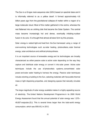 31
The Sun is a G-type main-sequence star (G2V) based on spectral class and it
is informally referred to as a yellow dwarf. It formed approximately 4.6
billion years ago from the gravitational collapse of matter within a region of a
large molecular cloud. Most of this matter gathered in the centre, whereas the
rest flattened into an orbiting disk that became the Solar System. The central
mass became increasingly hot and dense, eventually initiating nuclear
fusion in its core. It is thought that almost all stars form by this process.
Solar energy is radiant light and heat from the Sun harnessed using a range of
ever-evolving technologies such as solar heating, photovoltaics, solar thermal
energy, solar architecture and artificial photosynthesis.
It is an important source of renewable energy and its technologies are broadly
characterized as either passive solar or active solar depending on the way they
capture and distribute solar energy or convert it into solar power. Active solar
techniques include the use of photovoltaic systems, concentrated solar
power and solar water heating to harness the energy. Passive solar techniques
include orienting a building to the Sun, selecting materials with favourable thermal
mass or light dispersing properties, and designing spaces that naturally circulate
air.
The large magnitude of solar energy available makes it a highly appealing source
of electricity. The United Nations Development Programme in its 2000 World
Energy Assessment found that the annual potential of solar energy was 1,575–
49,837 exajoules (EJ). This is several times larger than the total world energy
consumption, which was 559.8 EJ in 2012.
 