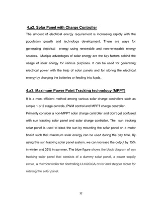32
4.a2. Solar Panel with Charge Controller
The amount of electrical energy requirement is increasing rapidly with the
population growth and technology development. There are ways for
generating electrical energy using renewable and non-renewable energy
sources. Multiple advantages of solar energy are the key factors behind the
usage of solar energy for various purposes. It can be used for generating
electrical power with the help of solar panels and for storing the electrical
energy by charging the batteries or feeding into loads.
4.a3. Maximum Power Point Tracking technology (MPPT)
It is a most efficient method among various solar charge controllers such as
simple 1 or 2 stage controls, PWM control and MPPT charge controller.
Primarily consider a non-MPPT solar charge controller and don’t get confused
with sun tracking solar panel and solar charge controller. The sun tracking
solar panel is used to track the sun by mounting the solar panel on a motor
board such that maximum solar energy can be used during the day time. By
using this sun tracking solar panel system, we can increase the output by 15%
in winter and 35% in summer. The blow figure shows the block diagram of sun
tracking solar panel that consists of a dummy solar panel, a power supply
circuit, a microcontroller for controlling ULN2003A driver and stepper motor for
rotating the solar panel.
 