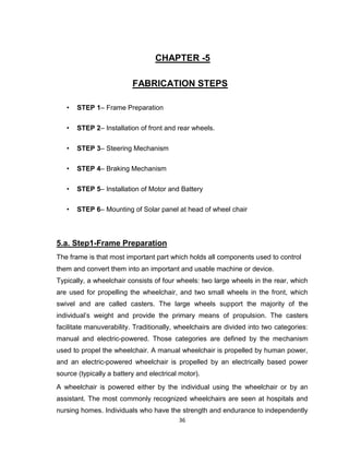36
CHAPTER -5
FABRICATION STEPS
• STEP 1– Frame Preparation
• STEP 2– Installation of front and rear wheels.
• STEP 3– Steering Mechanism
• STEP 4– Braking Mechanism
• STEP 5– Installation of Motor and Battery
• STEP 6– Mounting of Solar panel at head of wheel chair
5.a. Step1-Frame Preparation
The frame is that most important part which holds all components used to control
them and convert them into an important and usable machine or device.
Typically, a wheelchair consists of four wheels: two large wheels in the rear, which
are used for propelling the wheelchair, and two small wheels in the front, which
swivel and are called casters. The large wheels support the majority of the
individual’s weight and provide the primary means of propulsion. The casters
facilitate manuverability. Traditionally, wheelchairs are divided into two categories:
manual and electric-powered. Those categories are defined by the mechanism
used to propel the wheelchair. A manual wheelchair is propelled by human power,
and an electric-powered wheelchair is propelled by an electrically based power
source (typically a battery and electrical motor).
A wheelchair is powered either by the individual using the wheelchair or by an
assistant. The most commonly recognized wheelchairs are seen at hospitals and
nursing homes. Individuals who have the strength and endurance to independently
 