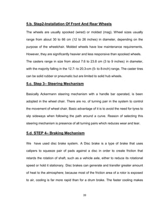 39
5.b. Step2-Installation Of Front And Rear Wheels
The wheels are usually spooked (wired) or molded (mag). Wheel sizes usually
range from about 30 to 66 cm (12 to 26 inches) in diameter, depending on the
purpose of the wheelchair. Molded wheels have low maintenance requirements.
However, they are significantly heavier and less responsive than spooked wheels.
The casters range in size from about 7.6 to 23.8 cm (3 to 9 inches) in diameter,
with the majority falling in the 12.7- to 20.3-cm (5- to 8-inch) range. The caster tires
can be solid rubber or pneumatic but are limited to solid hub wheels.
5.c. Step 3– Steering Mechanism
Basically Ackermann steering mechanism with a handle bar operated, is been
adopted in the wheel chair. There are no. of turning pair in the system to control
the movement of wheel chair. Basic advantage of it is to avoid the need for tyres to
slip sideways when following the path around a curve. Reason of selecting this
steering mechanism is presence of all turning pairs which reduces wear and tear.
5.d. STEP 4– Braking Mechanism
We have used disc brake system. A Disc brake is a type of brake that uses
calipers to squeeze pair of pads against a disc in order to create friction that
retards the rotation of shaft, such as a vehicle axle, either to reduce its rotational
speed or hold it stationary. Disc brakes can generate and transfer greater amount
of heat to the atmosphere; because most of the friction area of a rotor is exposed
to air, cooling is far more rapid than for a drum brake. The faster cooling makes
 