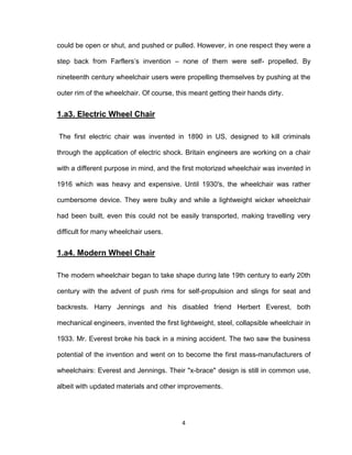 4
could be open or shut, and pushed or pulled. However, in one respect they were a
step back from Farflers’s invention – none of them were self- propelled. By
nineteenth century wheelchair users were propelling themselves by pushing at the
outer rim of the wheelchair. Of course, this meant getting their hands dirty.
1.a3. Electric Wheel Chair
The first electric chair was invented in 1890 in US, designed to kill criminals
through the application of electric shock. Britain engineers are working on a chair
with a different purpose in mind, and the first motorized wheelchair was invented in
1916 which was heavy and expensive. Until 1930′s, the wheelchair was rather
cumbersome device. They were bulky and while a lightweight wicker wheelchair
had been built, even this could not be easily transported, making travelling very
difficult for many wheelchair users.
1.a4. Modern Wheel Chair
The modern wheelchair began to take shape during late 19th century to early 20th
century with the advent of push rims for self-propulsion and slings for seat and
backrests. Harry Jennings and his disabled friend Herbert Everest, both
mechanical engineers, invented the first lightweight, steel, collapsible wheelchair in
1933. Mr. Everest broke his back in a mining accident. The two saw the business
potential of the invention and went on to become the first mass-manufacturers of
wheelchairs: Everest and Jennings. Their "x-brace" design is still in common use,
albeit with updated materials and other improvements.
 