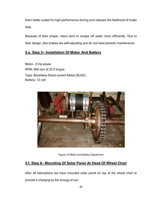 40
them better suited for high performance driving and reduces the likelihood of brake
fade.
Because of their shape, rotors tend to scrape off water more efficiently. Due to
their design, disc brakes are self-adjusting and do not need periodic maintenance.
5.e. Step 5– Installation Of Motor And Battery
Motor- .5 Hp power
RPM- 800 rpm at 22.5 torgue
Type- Brushless Direct current Motor( BLDC)
Battery- 12 volt
Figure-14 Motor and Battery Adjustment
5.f. Step 6– Mounting Of Solar Panel At Head Of Wheel Chair
After all fabrications we have mounted solar panel on top of the wheel chair to
provide it charging by the energy of sun.
 