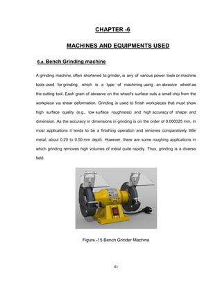 41
CHAPTER -6
MACHINES AND EQUIPMENTS USED
6.a. Bench Grinding machine
A grinding machine, often shortened to grinder, is any of various power tools or machine
tools used for grinding, which is a type of machining using an abrasive wheel as
the cutting tool. Each grain of abrasive on the wheel's surface cuts a small chip from the
workpiece via shear deformation. Grinding is used to finish workpieces that must show
high surface quality (e.g., low surface roughness) and high accuracy of shape and
dimension. As the accuracy in dimensions in grinding is on the order of 0.000025 mm, in
most applications it tends to be a finishing operation and removes comparatively little
metal, about 0.25 to 0.50 mm depth. However, there are some roughing applications in
which grinding removes high volumes of metal quite rapidly. Thus, grinding is a diverse
field.
Figure -15 Bench Grinder Machine
 