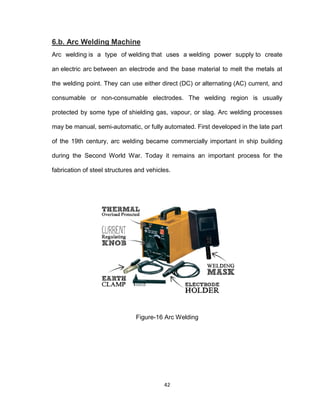 42
6.b. Arc Welding Machine
Arc welding is a type of welding that uses a welding power supply to create
an electric arc between an electrode and the base material to melt the metals at
the welding point. They can use either direct (DC) or alternating (AC) current, and
consumable or non-consumable electrodes. The welding region is usually
protected by some type of shielding gas, vapour, or slag. Arc welding processes
may be manual, semi-automatic, or fully automated. First developed in the late part
of the 19th century, arc welding became commercially important in ship building
during the Second World War. Today it remains an important process for the
fabrication of steel structures and vehicles.
Figure-16 Arc Welding
 