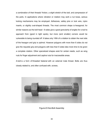 48
a combination of their threads' friction, a slight stretch of the bolt, and compression of
the parts. In applications where vibration or rotation may work a nut loose, various
locking mechanisms may be employed: Adhesives, safety pins or lock wire, nylon
inserts, or slightly oval-shaped threads. The most common shape is hexagonal, for
similar reasons as the bolt head - 6 sides give a good granularity of angles for a tool to
approach from (good in tight spots), but more (and smaller) corners would be
vulnerable to being rounded off. It takes only 1/6th of a rotation to obtain the next side
of the hexagon and grip is optimal. However polygons with more than 6 sides do not
give the requisite grip and polygons with less than 6 sides take more time to be given
a complete rotation. Other specialized shapes exist for certain needs, such as wing
nuts for finger adjustment and captive nuts for inaccessible areas.
A bolt is a form of threaded fastener with an external male thread. Bolts are thus
closely related to, and often confused with, screws.
Figure-23 Nut-Bolt Assembly
 
