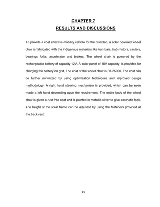49
CHAPTER 7
RESULTS AND DISCUSSIONS
To provide a cost effective mobility vehicle for the disabled, a solar powered wheel
chair is fabricated with the indigenous materials like iron bars, hub motors, casters,
bearings forks, accelerator and brakes. The wheel chair is powered by the
rechargeable battery of capacity 12V. A solar panel of 18V capacity is provided for
charging the battery on grid. The cost of the wheel chair is Rs.25000. The cost can
be further minimized by using optimization techniques and improved design
methodology. A right hand steering mechanism is provided, which can be even
made a left hand depending upon the requirement. The entire body of the wheel
chair is given a rust free coat and is painted in metallic silver to give aesthetic look.
The height of the solar frame can be adjusted by using the fasteners provided at
the back rest.
 