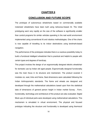 50
CHAPTER 8
CONCLUSION AND FUTURE SCOPE
The prototype of autonomous wheelchairs based on commercially available
motorized wheelchairs have been built using behaviour-based AI. The initial
prototyping went very rapidly an the size of the software is significantly smaller
than control programs for similar vehicles operating in the real world environment
implemented using conventional AI and robotics methodologies. One of the chairs
is now capable of travelling to its indoor destinations using landmark-based
navigation.
The performance of the prototypes indicates there is a cautious possibility today to
build a functional intelligent wheelchair that is practical and helpful to people with
certain types and degrees of handicap.
This project involves the design of an ergonomically designed electric wheelchair
for domestic use by Indian old aged people. Ergonomically designed functionality
was the main focus in its structure and mechanism. The product covered 3
modules viz. seat, links and frame. Seat dimensions were calculated following the
Indian Anthropometric standards. The frame and wheels are designed and
developed through the mathematical calculations based upon from the statistical
data of dimensions of general person height in Indian market Survey . Form,
functionality, technology and architecture of the product are also evaluated. Digital
Mock ups of individual parts were developed using mathematical calculations. This
mechanism is simulated in virtual environment. The physical and focused
prototype indicating the structure and functionality is developed using thermocol
 