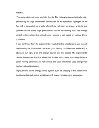 51
material.
The photovoltaic cell uses sun light directly. The battery is charged with electricity
provided by the large photovoltaic cell installed on the setup roof. Hydrogen for the
fuel cell is generated by a water electrolysis hydrogen generator, which is also
powered by the same large photovoltaic cell on the building roof. The energy
control system selects the optimal energy source to use based on various driving
conditions.
It was confirmed from the experimental results that the wheelchair is able to work
mainly using the photovoltaic cell when good moving conditions are available (i.e.
abundant sun light, a flat and straight course, and low speed). The experimental
results demonstrate that the wheelchair is able to increase its moving distance.
When moving conditions are not optimal, the solar wheelchair uses energy from
the fuel cell and the battery.
Improvements to the energy control system such as charging to the battery from
the photovoltaic cell on the wheelchair roof, power increase using a capacitor.
 