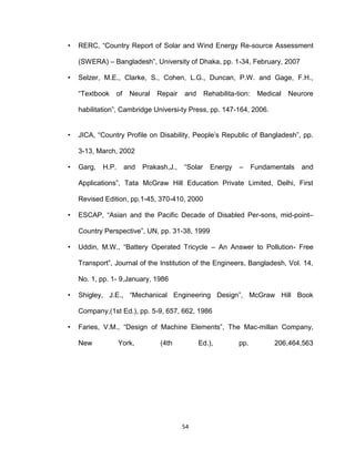 54
• RERC, “Country Report of Solar and Wind Energy Re-source Assessment
(SWERA) – Bangladesh”, University of Dhaka, pp. 1-34, February, 2007
• Selzer, M.E., Clarke, S., Cohen, L.G., Duncan, P.W. and Gage, F.H.,
“Textbook of Neural Repair and Rehabilita-tion: Medical Neurore
habilitation”, Cambridge Universi-ty Press, pp. 147-164, 2006.
• JICA, “Country Profile on Disability, People’s Republic of Bangladesh”, pp.
3-13, March, 2002
• Garg, H.P. and Prakash,J., “Solar Energy – Fundamentals and
Applications”, Tata McGraw Hill Education Private Limited, Delhi, First
Revised Edition, pp.1-45, 370-410, 2000
• ESCAP, “Asian and the Pacific Decade of Disabled Per-sons, mid-point–
Country Perspective”, UN, pp. 31-38, 1999
• Uddin, M.W., “Battery Operated Tricycle – An Answer to Pollution- Free
Transport”, Journal of the Institution of the Engineers, Bangladesh, Vol. 14,
No. 1, pp. 1- 9,January, 1986
• Shigley, J.E., “Mechanical Engineering Design”, McGraw Hill Book
Company,(1st Ed.), pp. 5-9, 657, 662, 1986
• Faries, V.M., “Design of Machine Elements”, The Mac-millan Company,
New York, (4th Ed.), pp. 206,464,563
 