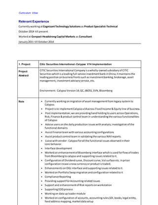 Curriculum Vitae
Relevant Experience
Currently workingatCognizantTechnologySolutionsas Product Specialist-Technical
October2014 till present
Workedat Genpact-HeadstrongCapital Markets as Consultant
January 2011 till October2014
1. Project Citic Securities International- Calypso V14 Implementation
Project
Abstract
CITIC Securities International Company isawholly-ownedsubsidiary of CITIC
Securities whichisaleadingfull-service investmentbankinChina;itmaintains the
leadingposition onbusiness frontssuchasinvestmentbanking, brokerage, asset
management, investmentadvisory service, etc.
Environment: CalypsoVersion14, QC, JBOSS, SVN, Bloomberg
Role • Currently workingonmigrationof assetmanagementfromlegacy systemto
Calypso.
• Projectisto implementCalypsov14across FixedIncome &Equity line of business.
• Postimplementation, we are providinghandholdingtousersacrossOperations,
Risk, Finance &product control teamin understandingthe various functionalities
of Calypso
• Advise usersonthe daily production issueswithanalysis, investigation of the
functional domains
• AssistFinance teamwithvarious accountingconfigurations
• Assistproductcontrol teamin validatingthe various NAVreports.
• Liaise withvendor- Calypsoforall the functional issues observed intheir
core behavior.
• Interface development
• Workedon enhancementof Bloomberginterface whichisusedforflow of trades
fromBloombergtocalypsoand supportingissuesrelatedtoit.
• Configuration of Dividend curve, Discountcurve, Vol surface etc. inpricer
configuration incase anew currency or productistraded.
• Enhancements onOGL interface andsupportingissues relatedtoit.
• Workedon PortfolioSwapmigrationandconfiguration relatedtoit
• Compliance Reporting
• ProvidingsupportforAccountingrelatedissues
• Supportand enhancementof Riskreportsonworkstation
• SupportingEODprocess
• Workingon data uploadermodule
• Workedon configuration of accounts, accountingrules,SDI, books, legal entity,
feed addressmapping, marketdatasetup
 