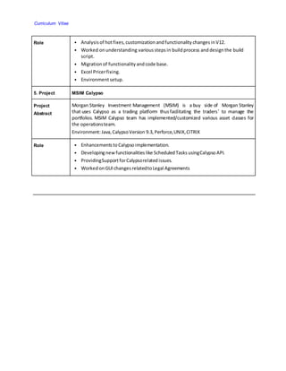 Curriculum Vitae
Role • Analysis of hotfixes, customization andfunctionality changes inV12.
• Worked onunderstanding various stepsin buildprocess anddesignthe build
script.
• Migration of functionality andcode base.
• Excel Pricerfixing.
• Environmentsetup.
5. Project MSIM Calypso
Project
Abstract
Morgan Stanley Investment Management (MSIM) is a buy side of Morgan Stanley
that uses Calypso as a trading platform thusfacilitating the traders’ to manage the
portfolios. MSIM Calypso team has implemented/customized various asset classes for
the operationsteam.
Environment:Java, CalypsoVersion 9.3, Perforce,UNIX,CITRIX
Role • Enhancements toCalypsoimplementation.
• Developingnew functionalities like ScheduledTasksusingCalypsoAPI.
• ProvidingSupportforCalypsorelatedissues.
• WorkedonGUI changes relatedtoLegal Agreements
 