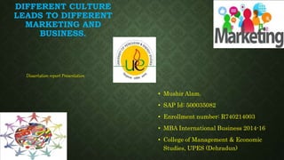 DIFFERENT CULTURE
LEADS TO DIFFERENT
MARKETING AND
BUSINESS.
• Mushir Alam.
• SAP Id: 500035082
• Enrollment number: R740214003
• MBA International Business 2014-16
• College of Management & Economic
Studies, UPES (Dehradun)
Dissertation report Presentation
 