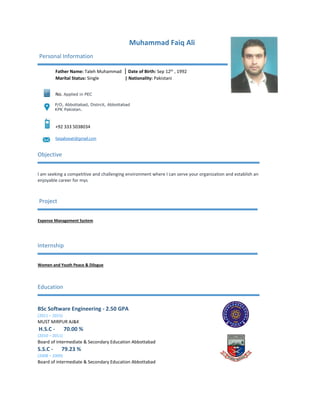 Muhammad Faiq Ali
Personal Information
Father Name: Taleh Muhammad | Date of Birth: Sep 12th
, 1992
Marital Status: Single | Nationality: Pakistani
No. Applied in PEC
P/O, Abbottabad, Distrcit, Abbottabad
KPK Pakistan.
+92 333 5038034
faiqaliswati@gmail.com
Objective
I am seeking a competitive and challenging environment where I can serve your organization and establish an
enjoyable career for mys
Project
Expense Management System
Internship
Women and Youth Peace & Dilogue
Education
BSc Software Engineering ‐ 2.50 GPA
(2011 – 2015)
MUST MIRPUR AJ&K
H.S.C ‐ 70.00 %
(2010 – 2011)
Board of intermediate & Secondary Education Abbottabad
S.S.C ‐ 79.23 %
(2008 – 2009)
Board of intermediate & Secondary Education Abbottabad
 