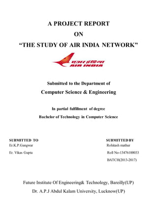 A PROJECT REPORT
ON
“THE STUDY OF AIR INDIA NETWORK”
Submitted to the Department of
Computer Science & Engineering
In partial fulfillment of degree
Bachelor of Technology in Computer Science
SUBMITTED TO SUBMITTED BY
Er.K.P.Gangwar Rohitash mathur
Er. Vikas Gupta Roll No-13476100033
BATCH(2013-2017)
Future Institute Of Engineering& Technology, Bareilly(UP)
Dr. A.P.J Abdul Kalam University, Lucknow(UP)
 