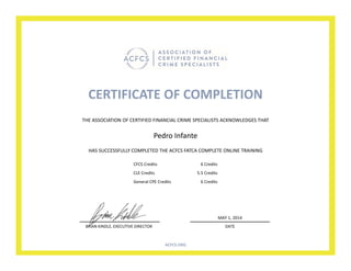 CERTIFICATE OF COMPLETION
HAS SUCCESSFULLY COMPLETED THE ACFCS FATCA COMPLETE ONLINE TRAINING
Pedro Infante
THE ASSOCIATION OF CERTIFIED FINANCIAL CRIME SPECIALISTS ACKNOWLEDGES THAT
BRIAN KINDLE, EXECUTIVE DIRECTOR DATE
MAY 1, 2014
ACFCS.ORG
CFCS Credits 6 Credits
CLE Credits 5.5 Credits
General CPE Credits 6 Credits
 