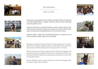 Proponemos un proceso de formación completo partiendo de análisis y/o mediciones
como 360º feedback, MBTI, etc., Caballos, informes de análisis, sesiones individuales
y sesiones grupales en aula.
Programas de formación y consultoría dirigidos a conseguir cambios reales en el fun-
cionamiento de los directivos,managers y sus equipos,en su estilo de influencia,lide-
razgo y la coordinación entre departamentos o en la comunicación interna.
Trabajamos 100% a medida de las necesidades del cliente, con la opción de cinco
idiomas (castellano, catalán, inglés, francés y holandés).
Qué ofrecemos
What we offer
We propose a complete training process based on company analysis and / or measure-
ments like 360 ° feedback, employee satisfaction surveys, MBTI, sessions with horses,
analysis reports, individual coaching sessions and group sessions in company.
We offer training and consultancy programs aimed at achieving real changes in the
functioning of executives,managers and their teams,in their capacity of influence,lea-
dership and coordination between teams,departments and business units,and in their
communication capacity.
We work 100% tailor made to customer needs, with a choice of five languages (Casti-
lian, Catalan, English, French and Dutch).
 