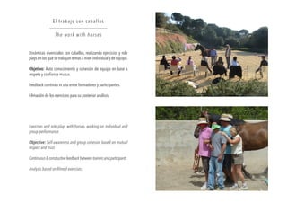 Dinámicas vivenciales con caballos, realizando ejercicios y role
plays en los que se trabajan temas a nivel individual y de equipo.
Objetivo: Auto conocimiento y cohesión de equipo en base a
respeto y confianza mutua.
Feedback continúo in situ entre formadores y participantes.
Filmación de los ejercicios para su posterior análisis.
El trabajo con caballos
The work with horses
Exercises and role plays with horses, working on individual and
group performance.
Objective: Self-awareness and group cohesion based on mutual
respect and trust.
Continuous&constructivefeedbackbetweentrainersandparticipants.
Analysis based on filmed exercises.
 