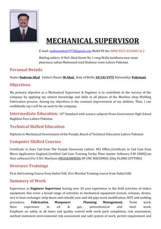 MECHANICAL SUPERVISOR
E-mail: nadeemafzal1975@gmail.com Mobil Ph No: 0092 0323 4214601 & 2
Mailing adders: H No5 Afzal Street No 1 rang Walla karkhana near mian
pharmacy sultan Mahmood road Shalimar town Lahore Pakistan.
Personal Details
Name: Nadeem Afzal Fathers Name: M Afzal Date of Birth: 10/10/1975 Nationality: Pakistani
Objectives
My primary objective as a Mechanical Supervisor & Engineer is to contribute to the success of the
company by applying my utmost knowledge and skills in all phases of the Machine shop Welding
Fabrication process. Among my objectives is the constant improvement of my abilities. Thus, I can
confidently say I will be an asset to the company.
Intermediate Education: 10th
Standard with science subjects From Government High School
Baghban Pura Lahore Pakistan.
Technical Skilled Education
Diploma in Mechanical Government of the Punjab, Board of Technical Education Lahore Pakistan
Computer Skilled Courses
Certificate in Auto Cad from The Punjab University Lahore .M.S Office Certificate in Cad Cam from
Micro Application England Certified Cad Cam Training Farley Plate master Software P.M 2000(Cam
Duct software) For C.N.C Machines PROGRAMMING OF CNC MACHINES. (Oxy FLAME CUTTING)
Oversees Trainings
First Aid training Course from Dubai UAE .Fire Marshal Training course from Dubai UAE
Summary of Work
Experience as Engineer Supervisor having over 18 year experience in the field activities of statics
equipment, this cover a broad range of activities in mechanical equipment (vessel, columns, drums,
etc) to heat exchanger strip down and rebuild, new and old pipe work modification, NDT and welding
procedure, Fabrication Manpower Planning Management, Team work.
Have experience in oil & gas, petrochemical and steel work.
Emphasis on safety at all times and quality control with work pack completion, risk assessment,
method statement environmental risk assessment and safe system of work, permit requirement and
 
